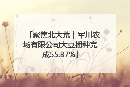 聚焦北大荒｜军川农场有限公司大豆播种完成55.37%